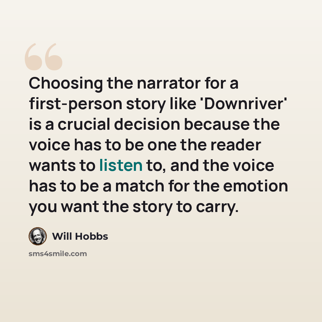 “Choosing the narrator for a first-person story like 'Downriver' is a crucial decision because the voice has to be one the reader wants to listen to, and the voice has to be a match for the emotion you want the story to carry.” quote by Will Hobbs