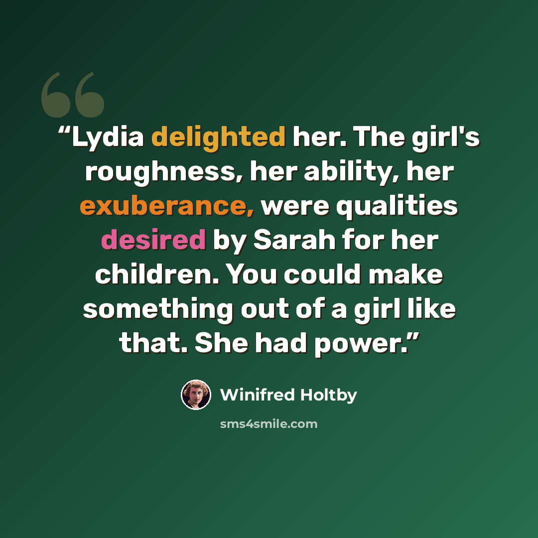 “Lydia delighted her. The girl's roughness, her ability, her exuberance, were qualities desired by Sarah for her children. You could make something out of a girl like that. She had power.” quote by Winifred Holtby