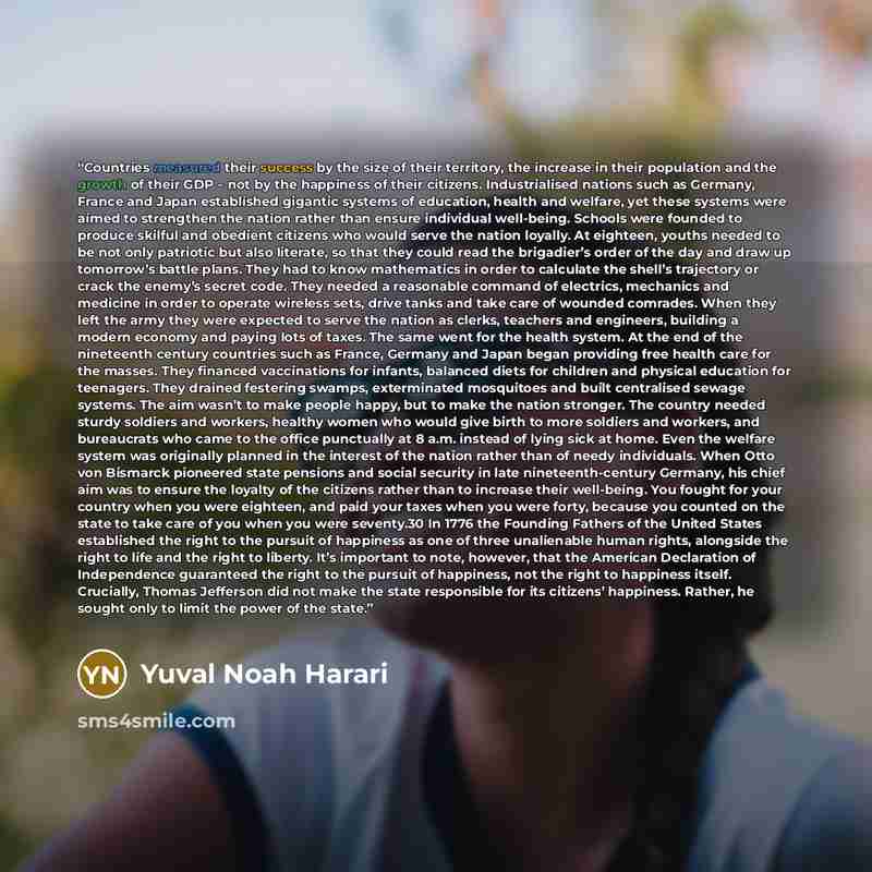 “Countries measured their success by the size of their territory, the increase in their population and the growth of their GDP – not by the happiness of their citizens. Industrialised nations such as Germany, France and Japan established gigantic systems of education, health and welfare, yet these…” quote by Yuval Noah Harari
