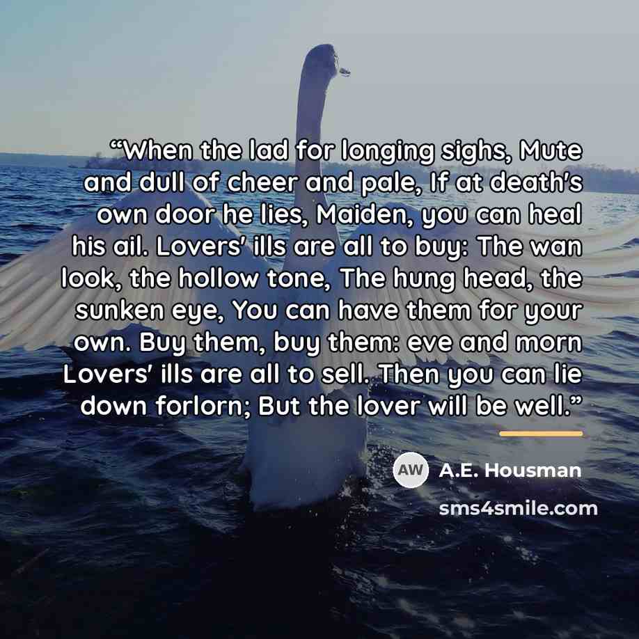 “When the lad for longing sighs, Mute and dull of cheer and pale, If at death's own door he lies, Maiden, you can heal his ail. Lovers' ills are all to buy: The wan look, the hollow tone, The hung head, the sunken eye, You can have them for your own. Buy them, buy them: eve and morn Lovers' ills…” quote by A.E. Housman