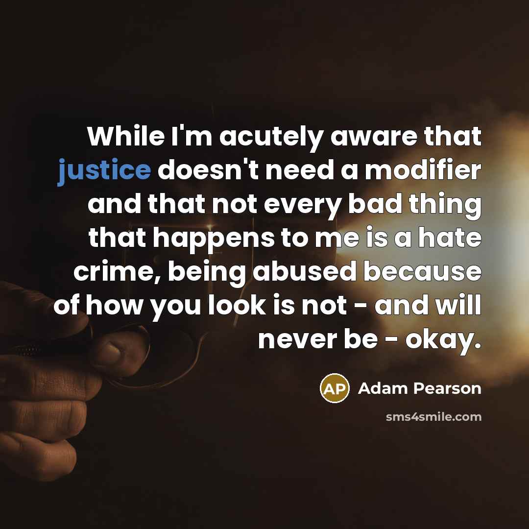 “While I'm acutely aware that justice doesn't need a modifier and that not every bad thing that happens to me is a hate crime, being abused because of how you look is not - and will never be - okay.” quote by Adam Pearson