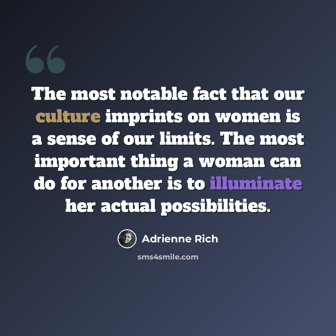 “The most notable fact that our culture imprints on women is a sense of our limits. The most important thing a woman can do for another is to illuminate her actual possibilities.” quote by Adrienne Rich