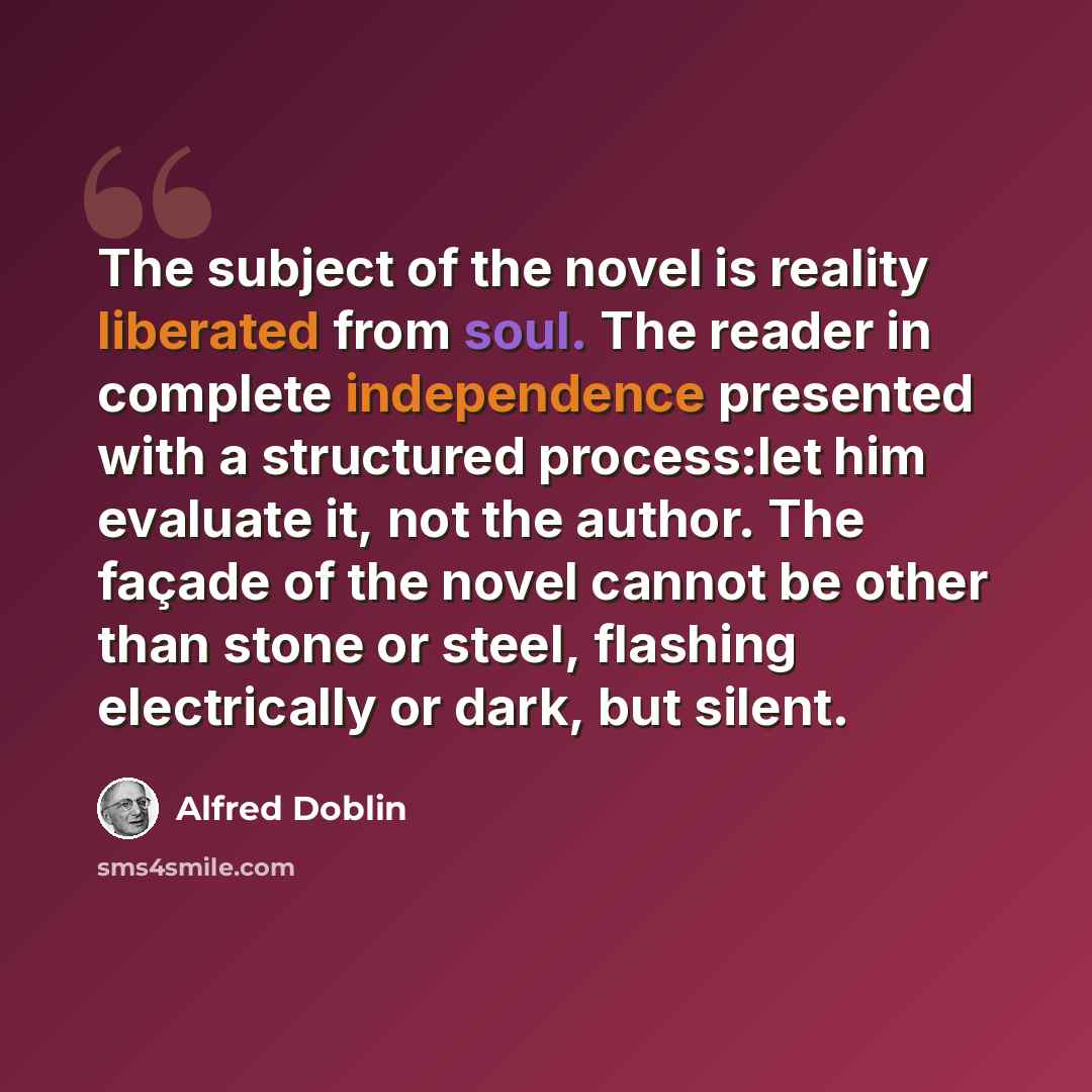 “The subject of the novel is reality liberated from soul. The reader in complete independence presented with a structured process:let him evaluate it, not the author. The façade of the novel cannot be other than stone or steel, flashing electrically or dark, but silent.” quote by Alfred Doblin