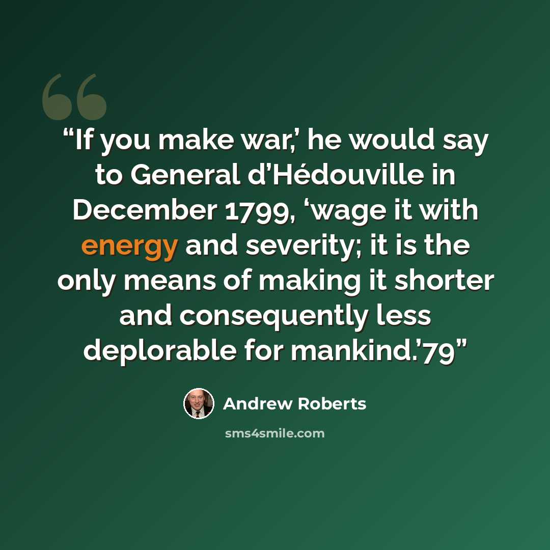 “If you make war,’ he would say to General d’Hédouville in December 1799, ‘wage it with energy and severity; it is the only means of making it shorter and consequently less deplorable for mankind.’79” quote by Andrew Roberts