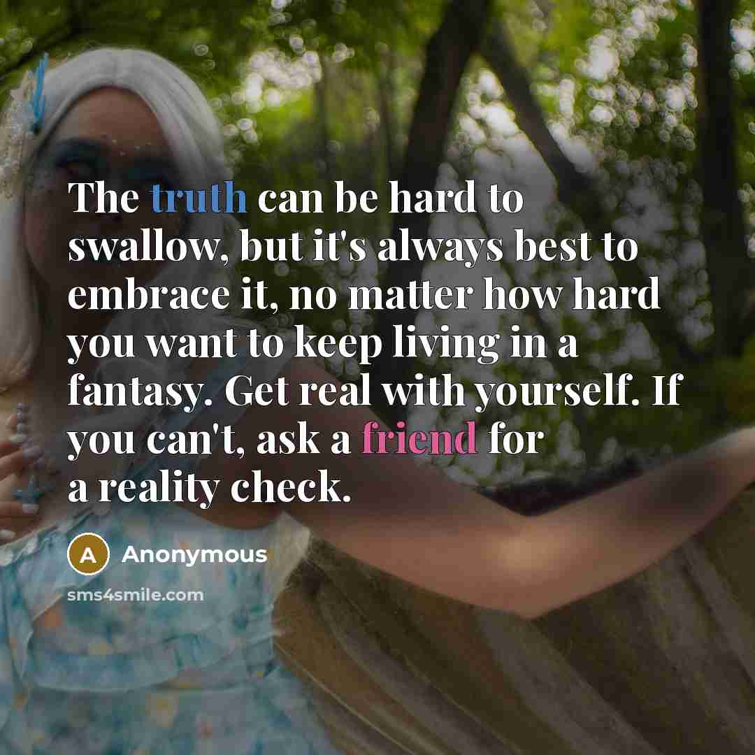 “The truth can be hard to swallow, but it's always best to embrace it, no matter how hard you want to keep living in a fantasy. Get real with yourself. If you can't, ask a friend for a reality check.” quote by Anonymous