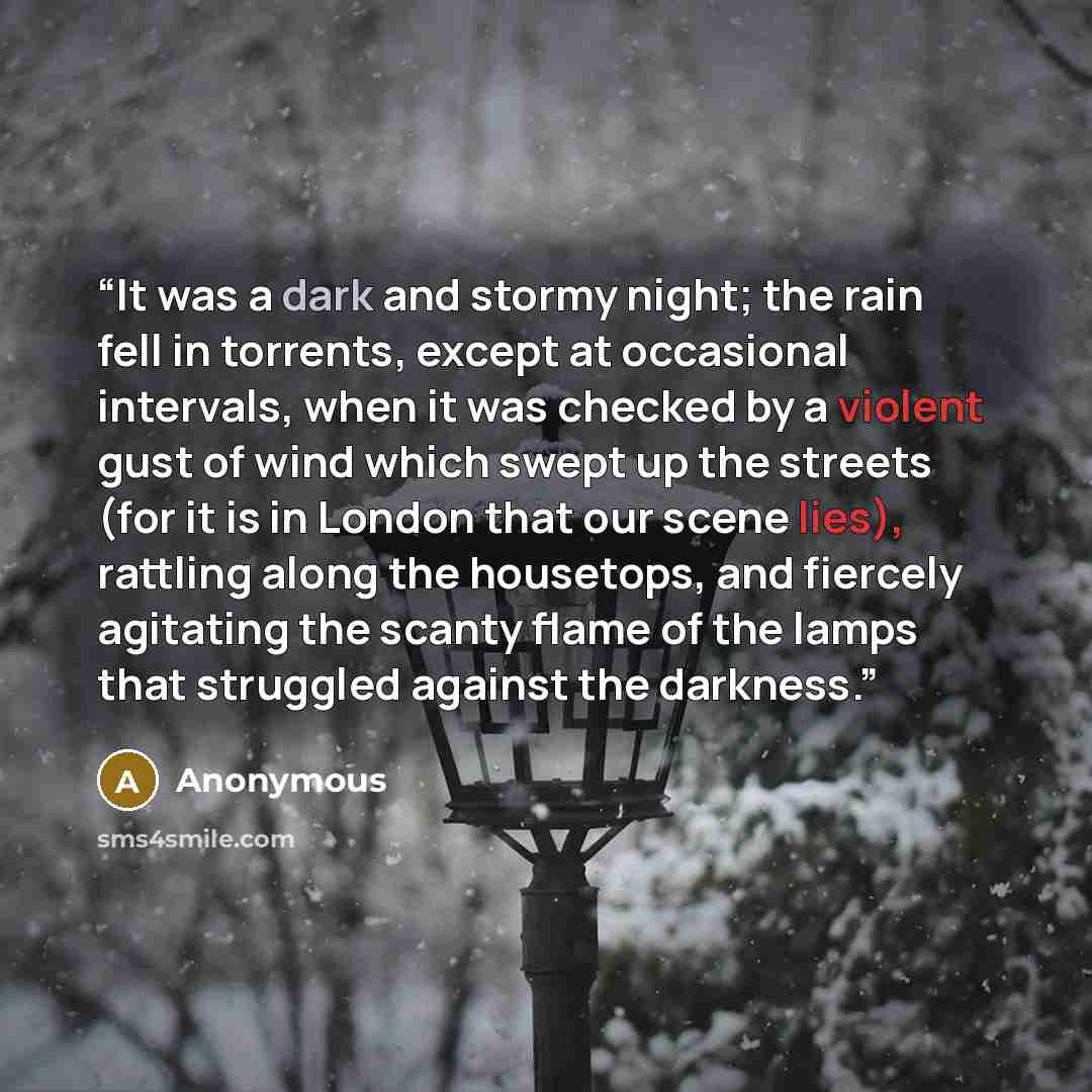 “It was a dark and stormy night; the rain fell in torrents, except at occasional intervals, when it was checked by a violent gust of wind which swept up the streets (for it is in London that our scene lies), rattling along the housetops, and fiercely agitating the scanty flame of the lamps that…” quote by Anonymous