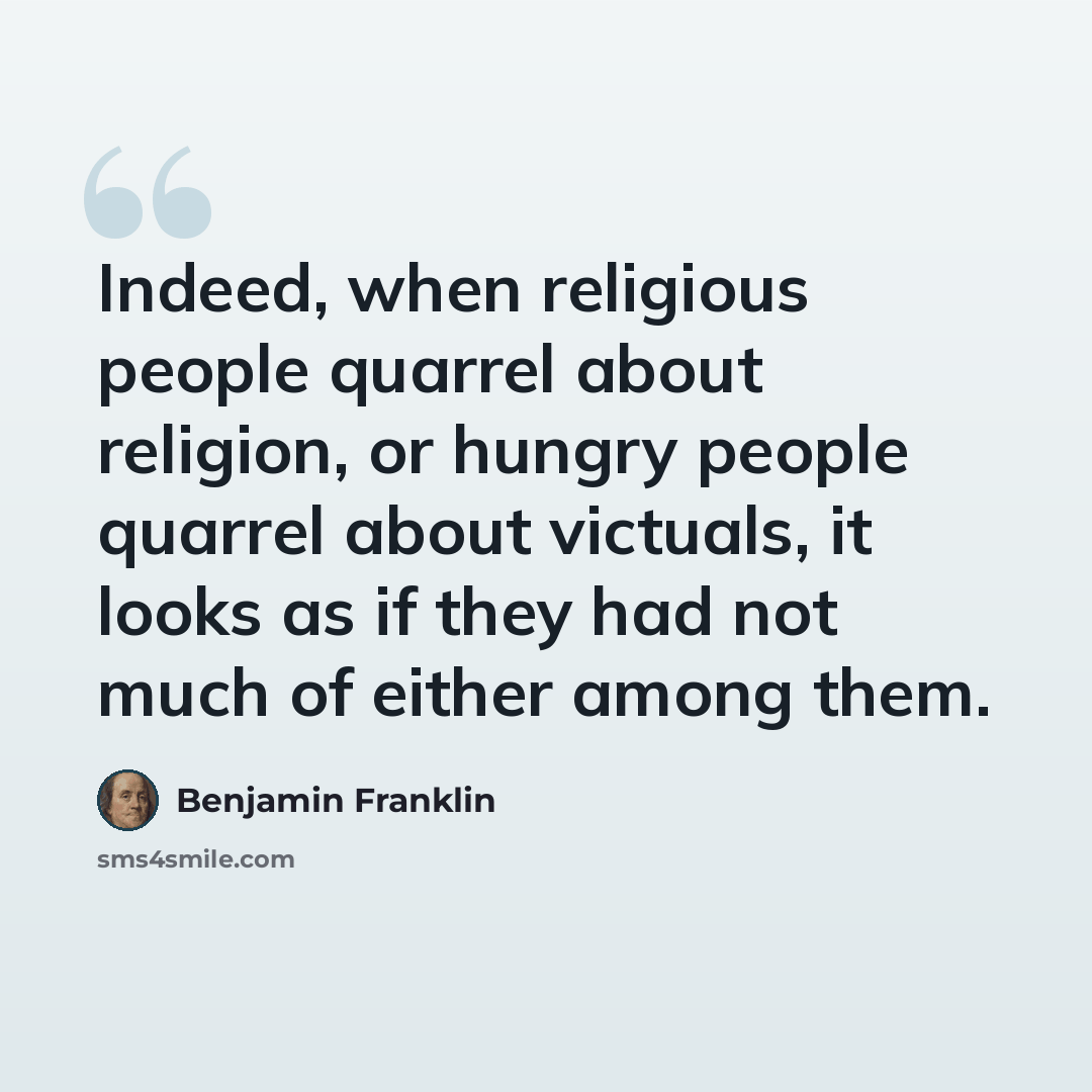 “Indeed, when religious people quarrel about religion, or hungry people quarrel about victuals, it looks as if they had not much of either among them.” quote by Benjamin Franklin
