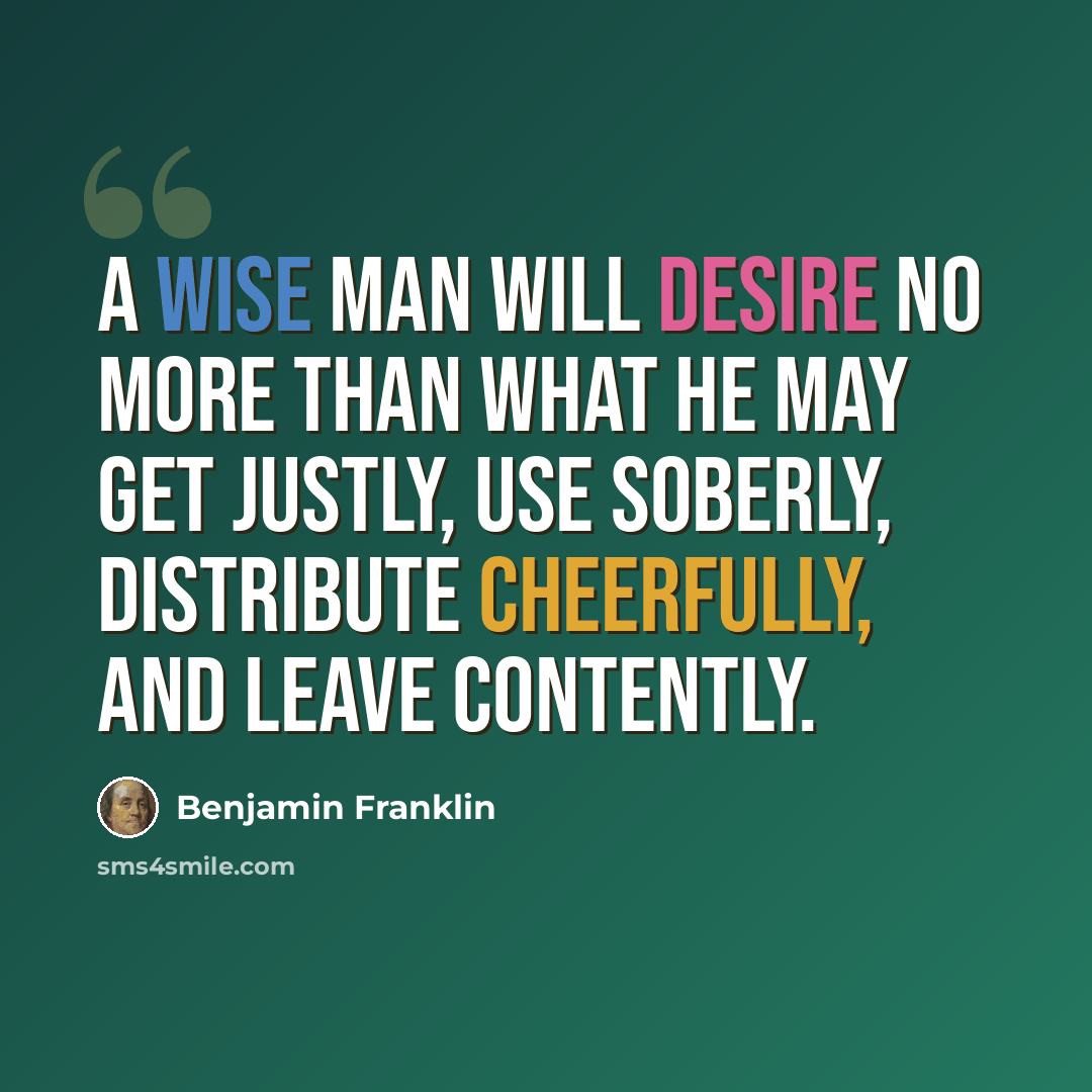 “A wise man will desire no more than what he may get justly, use soberly, distribute cheerfully, and leave contently.” quote by Benjamin Franklin