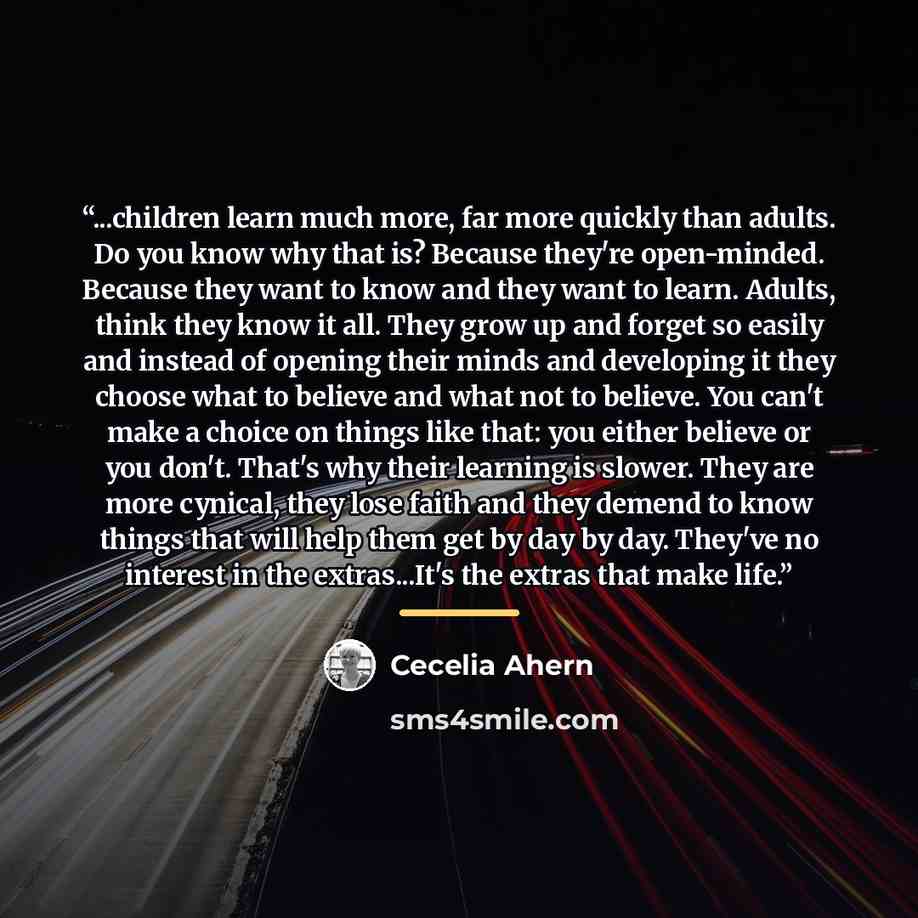 “...children learn much more, far more quickly than adults. Do you know why that is? Because they're open-minded. Because they want to know and they want to learn. Adults, think they know it all. They grow up and forget so easily and instead of opening their minds and developing it they choose what…” quote by Cecelia Ahern