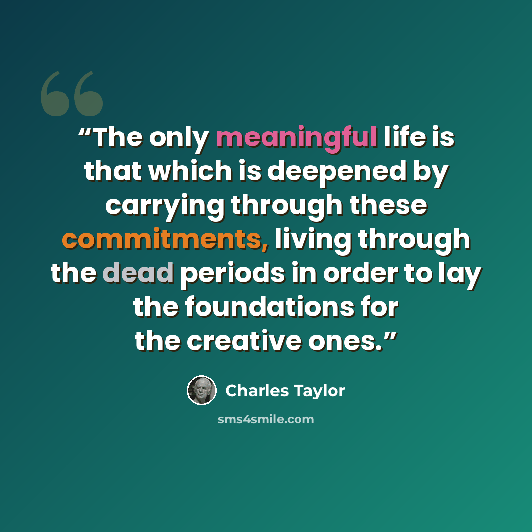 “The only meaningful life is that which is deepened by carrying through these commitments, living through the dead periods in order to lay the foundations for the creative ones.” quote by Charles Taylor