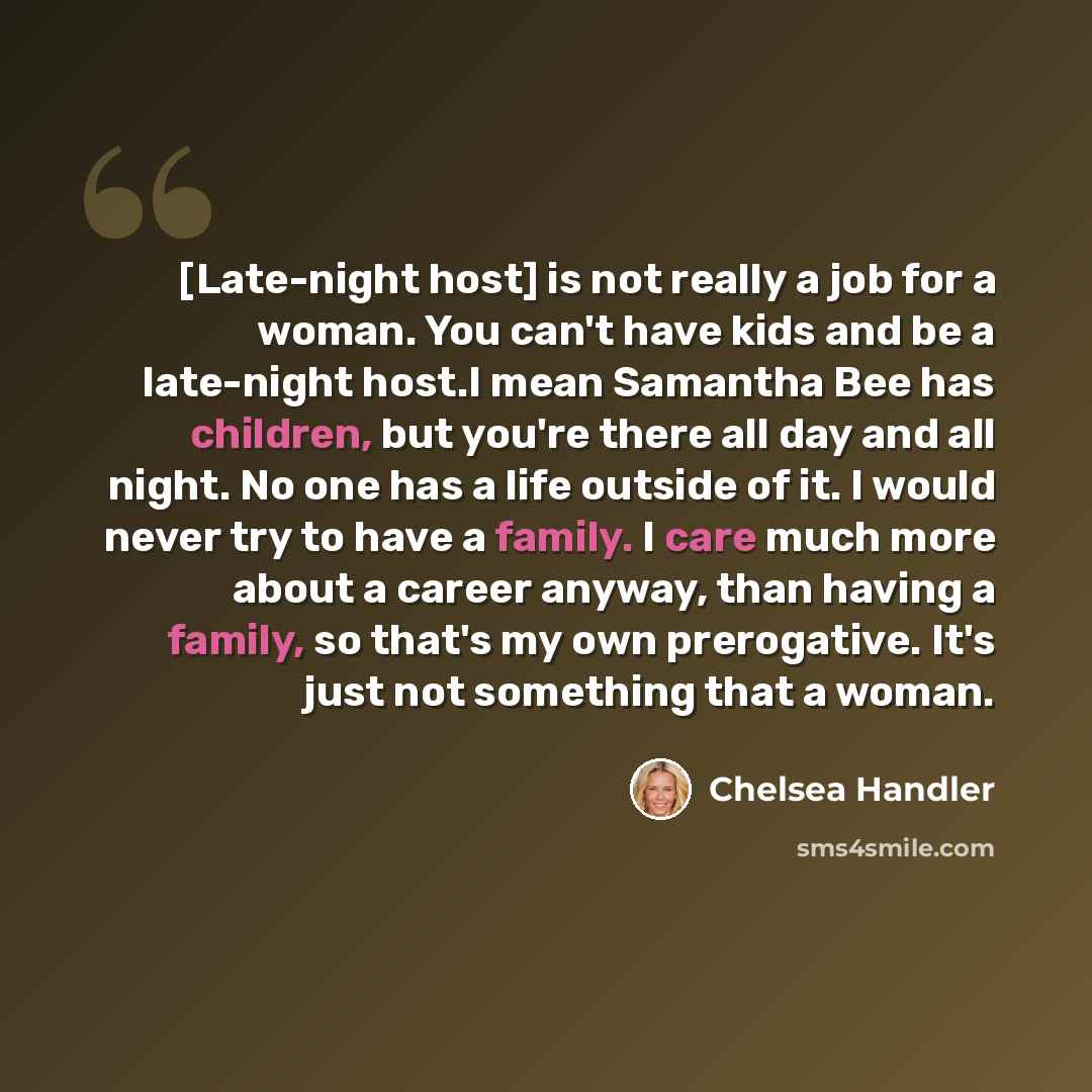“[Late-night host] is not really a job for a woman. You can't have kids and be a late-night host.I mean Samantha Bee has children, but you're there all day and all night. No one has a life outside of it. I would never try to have a family. I care much more about a career anyway, than having a…” quote by Chelsea Handler