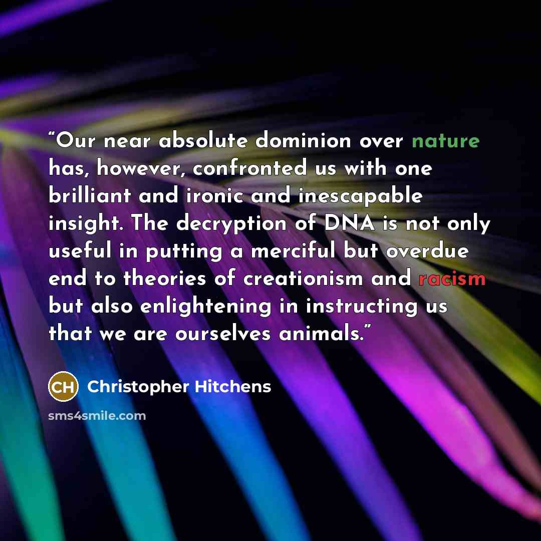 “Our near absolute dominion over nature has, however, confronted us with one brilliant and ironic and inescapable insight. The decryption of DNA is not only useful in putting a merciful but overdue end to theories of creationism and racism but also enlightening in instructing us that we are…” quote by Christopher Hitchens