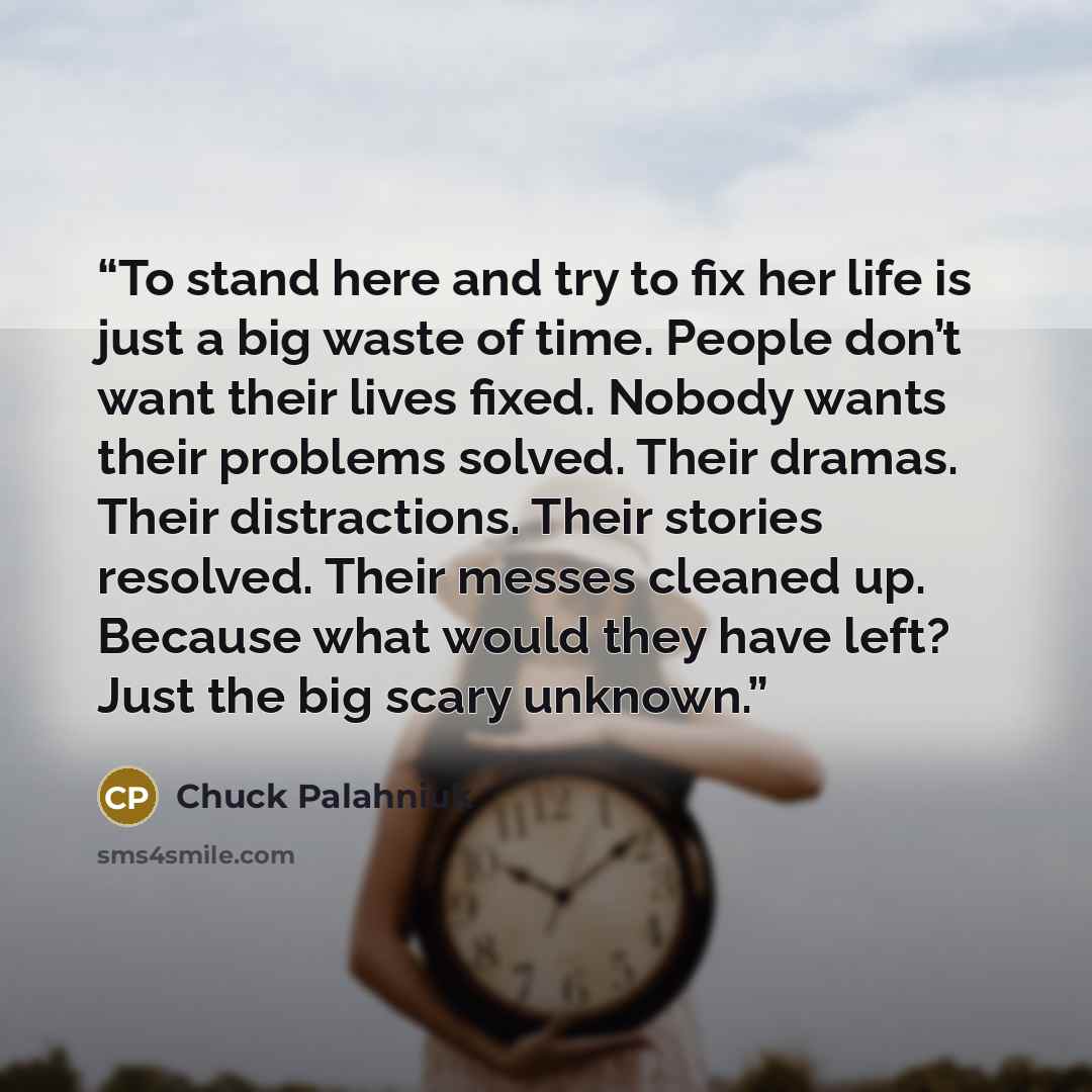“To stand here and try to fix her life is just a big waste of time. People don’t want their lives fixed. Nobody wants their problems solved. Their dramas. Their distractions. Their stories resolved. Their messes cleaned up. Because what would they have left? Just the big scary unknown.” quote by Chuck Palahniuk