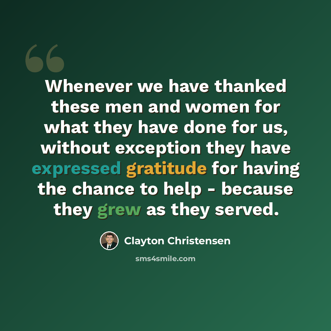 “Whenever we have thanked these men and women for what they have done for us, without exception they have expressed gratitude for having the chance to help - because they grew as they served.” quote by Clayton Christensen