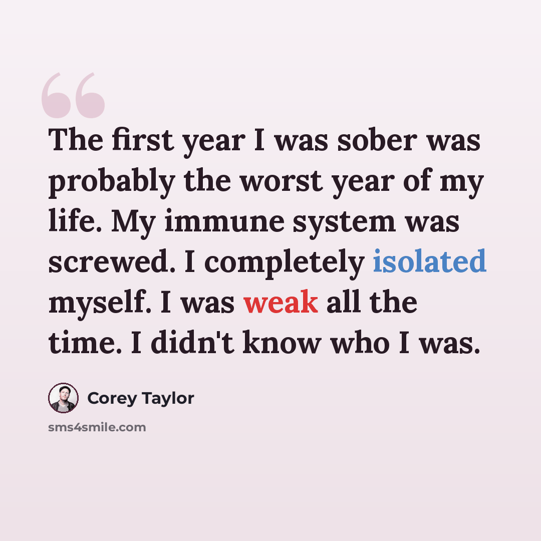 “The first year I was sober was probably the worst year of my life. My immune system was screwed. I completely isolated myself. I was weak all the time. I didn't know who I was.” quote by Corey Taylor