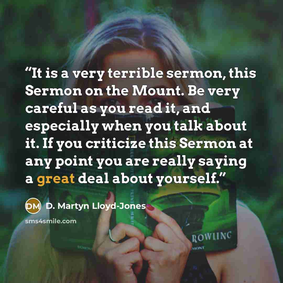 “It is a very terrible sermon, this Sermon on the Mount. Be very careful as you read it, and especially when you talk about it. If you criticize this Sermon at any point you are really saying a great deal about yourself.” quote by D. Martyn Lloyd-Jones