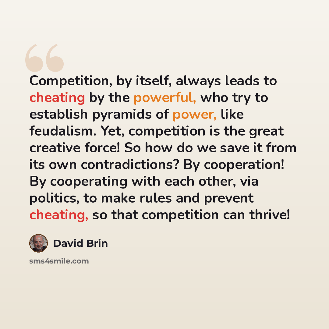 “Competition, by itself, always leads to cheating by the powerful, who try to establish pyramids of power, like feudalism. Yet, competition is the great creative force! So how do we save it from its own contradictions? By cooperation! By cooperating with each other, via politics, to make rules and…” quote by David Brin