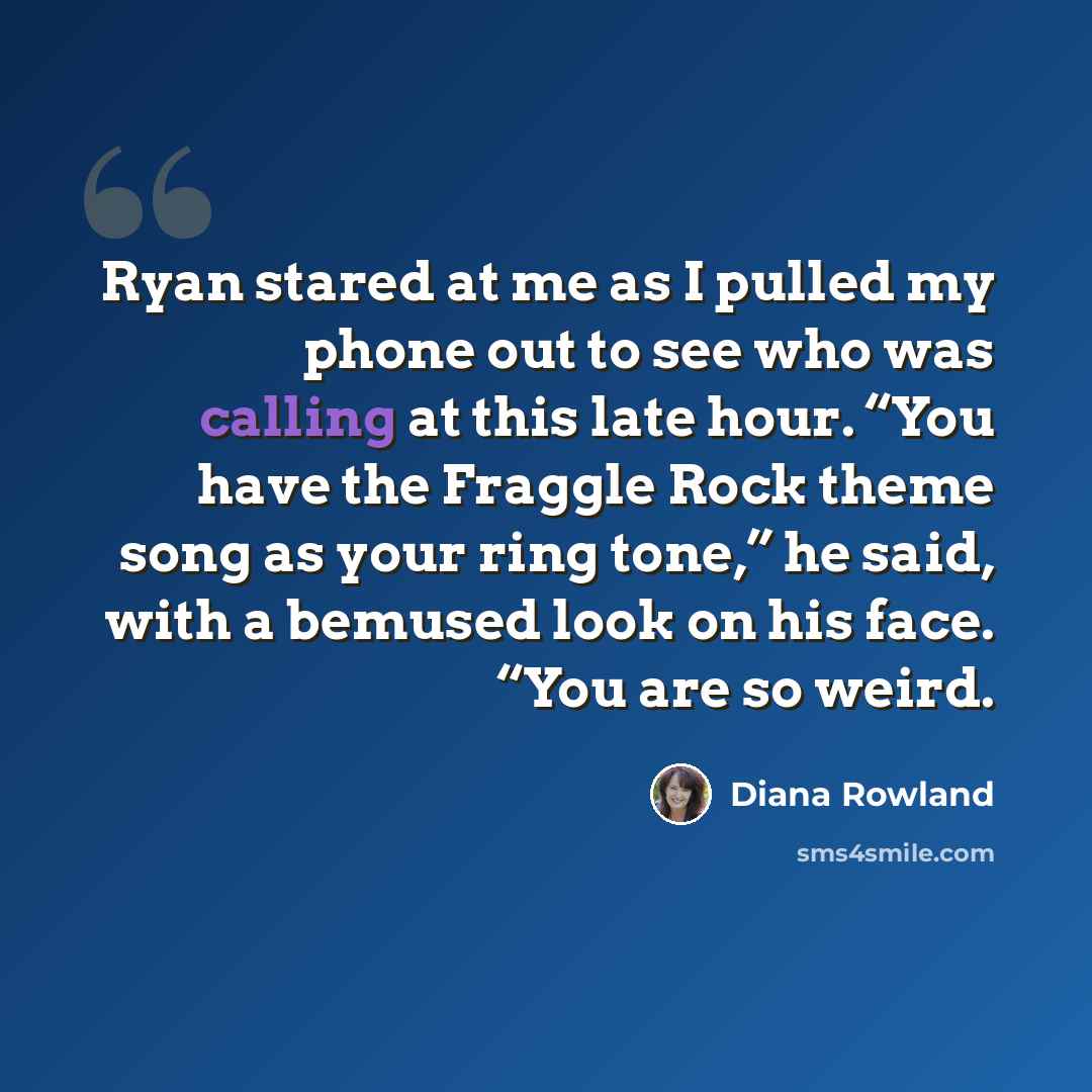 “Ryan stared at me as I pulled my phone out to see who was calling at this late hour. “You have the Fraggle Rock theme song as your ring tone,” he said, with a bemused look on his face. “You are so weird.” quote by Diana Rowland