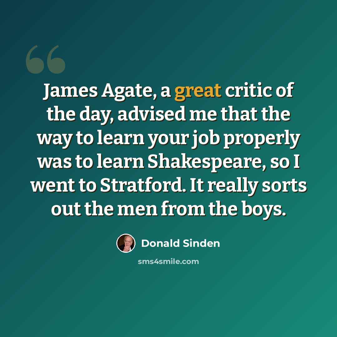 “James Agate, a great critic of the day, advised me that the way to learn your job properly was to learn Shakespeare, so I went to Stratford. It really sorts out the men from the boys.” quote by Donald Sinden