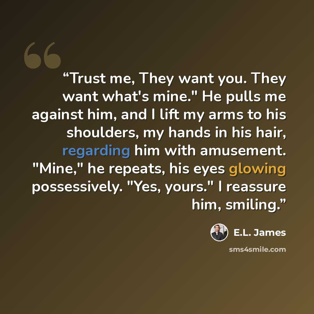 “Trust me, They want you. They want what's mine." He pulls me against him, and I lift my arms to his shoulders, my hands in his hair, regarding him with amusement. "Mine," he repeats, his eyes glowing possessively. "Yes, yours." I reassure him, smiling.” quote by E.L. James
