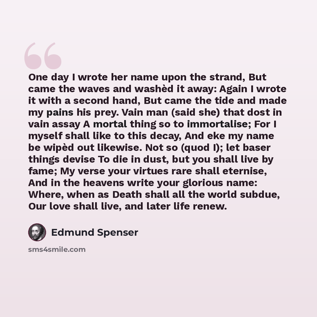 “One day I wrote her name upon the strand, But came the waves and washèd it away: Again I wrote it with a second hand, But came the tide and made my pains his prey. Vain man (said she) that dost in vain assay A mortal thing so to immortalise; For I myself shall like to this decay, And eke my name…” quote by Edmund Spenser