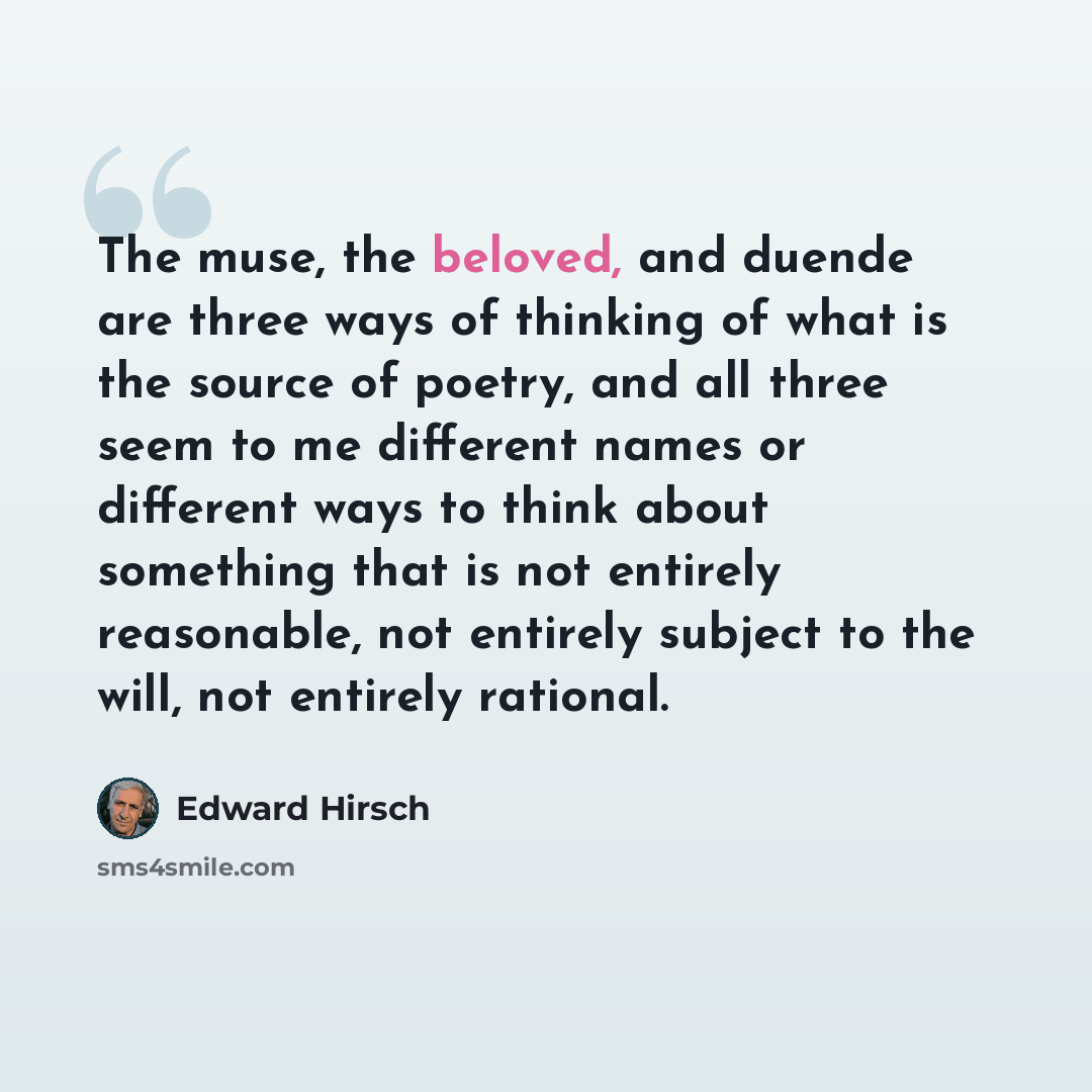 “The muse, the beloved, and duende are three ways of thinking of what is the source of poetry, and all three seem to me different names or different ways to think about something that is not entirely reasonable, not entirely subject to the will, not entirely rational.” quote by Edward Hirsch