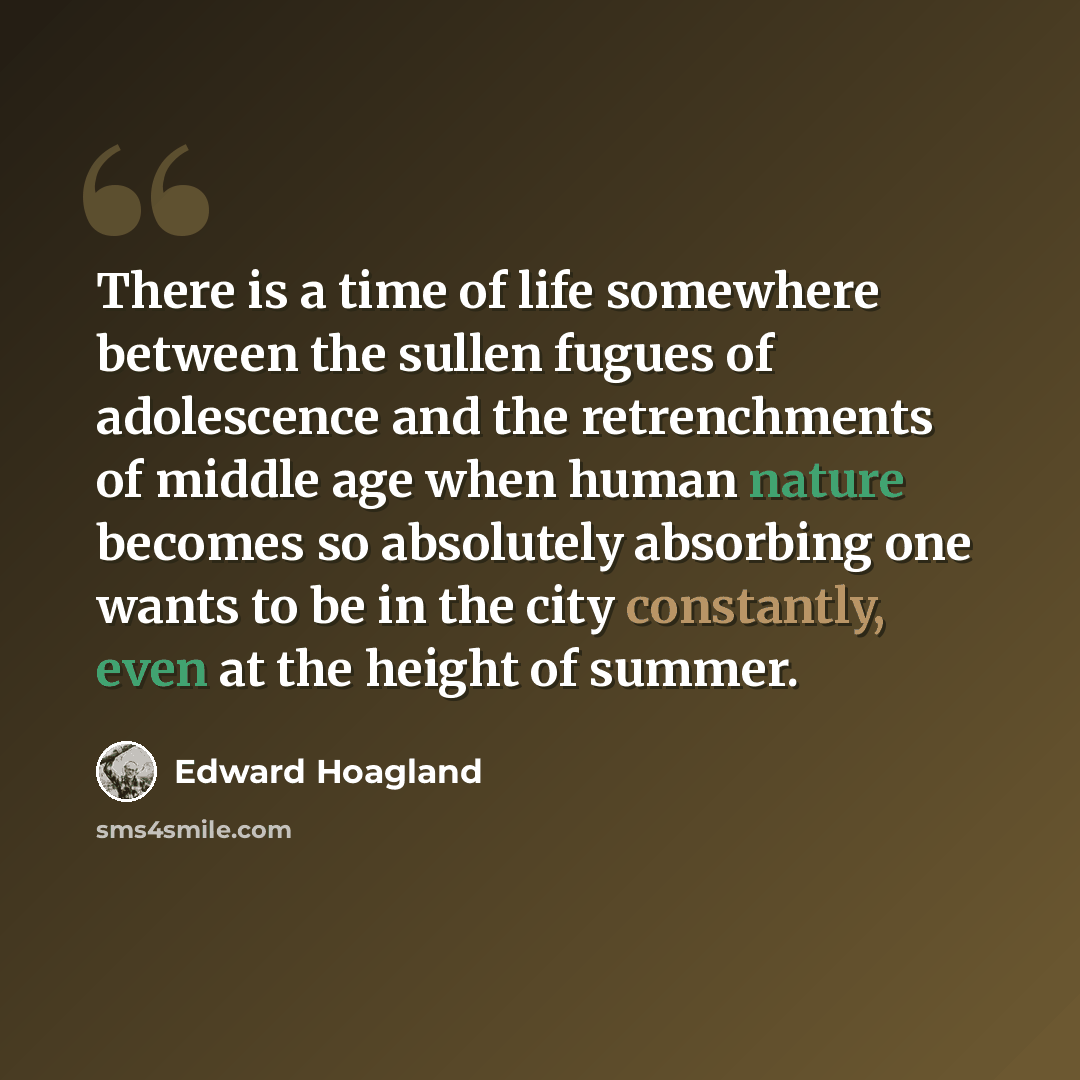 “There is a time of life somewhere between the sullen fugues of adolescence and the retrenchments of middle age when human nature becomes so absolutely absorbing one wants to be in the city constantly, even at the height of summer.” quote by Edward Hoagland