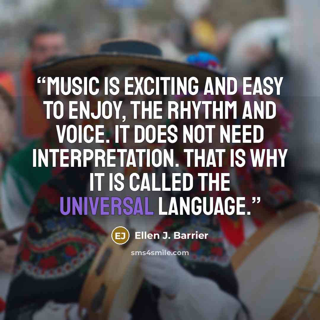 “Music is exciting and easy to enjoy, the rhythm and voice. It does not need interpretation. That is why it is called the Universal Language.” quote by Ellen J. Barrier