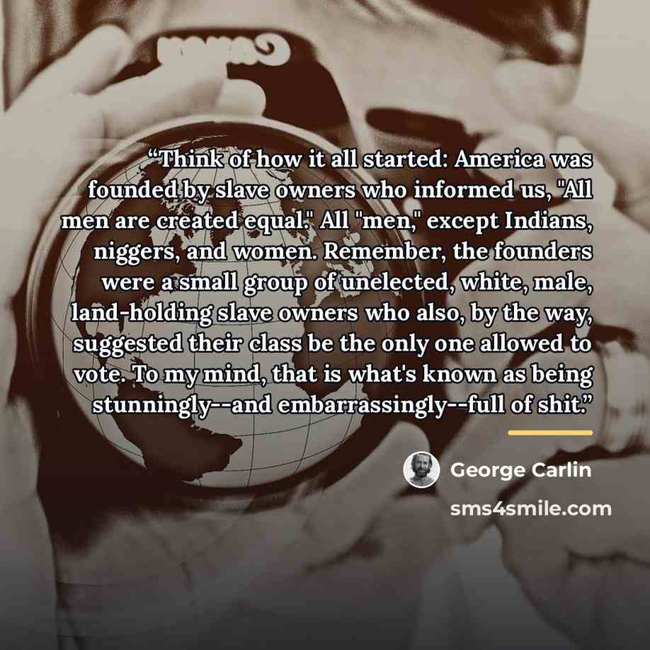 “Think of how it all started: America was founded by slave owners who informed us, "All men are created equal." All "men," except Indians, niggers, and women. Remember, the founders were a small group of unelected, white, male, land-holding slave owners who also, by the way, suggested their class…” quote by George Carlin