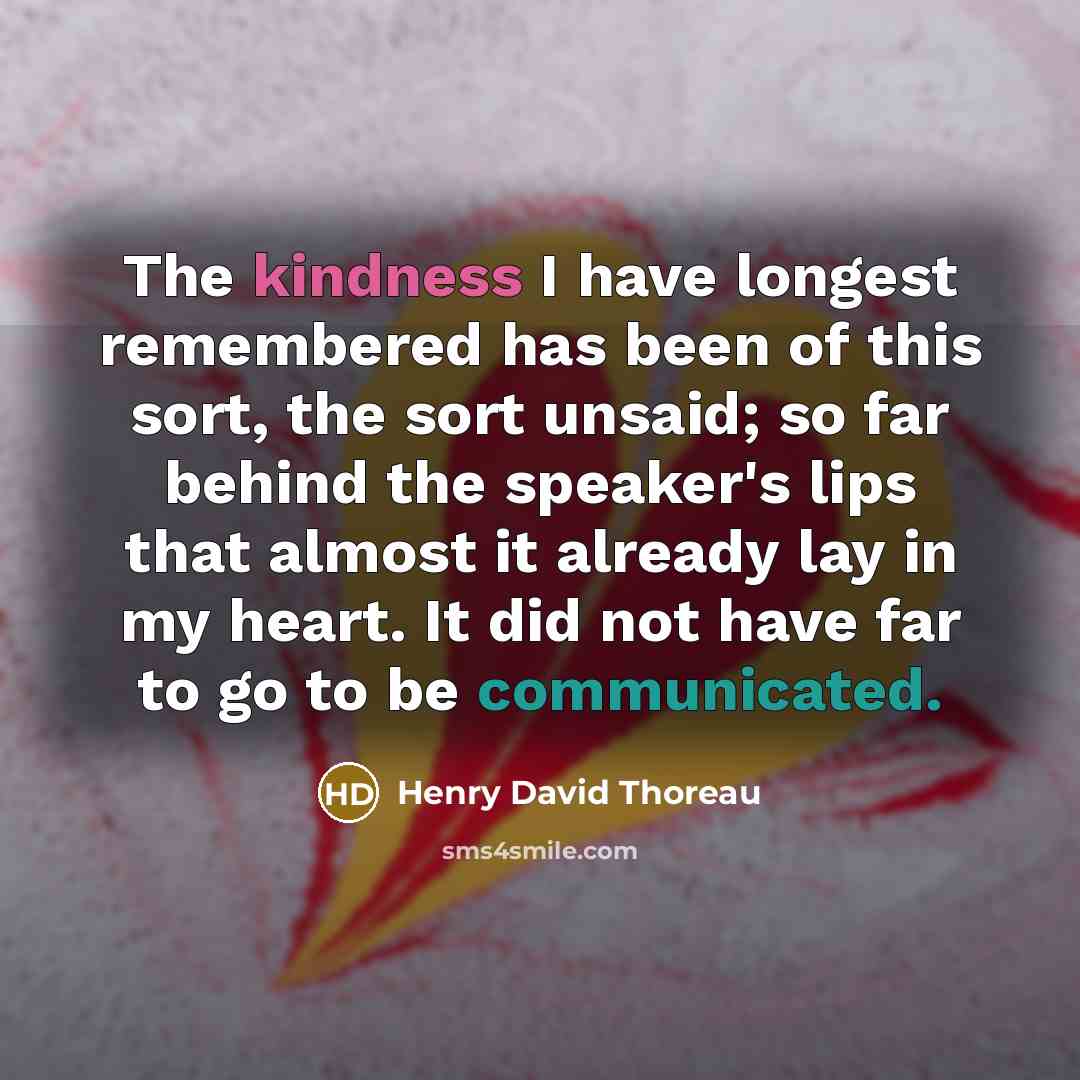 “The kindness I have longest remembered has been of this sort, the sort unsaid; so far behind the speaker's lips that almost it already lay in my heart. It did not have far to go to be communicated.” quote by Henry David Thoreau