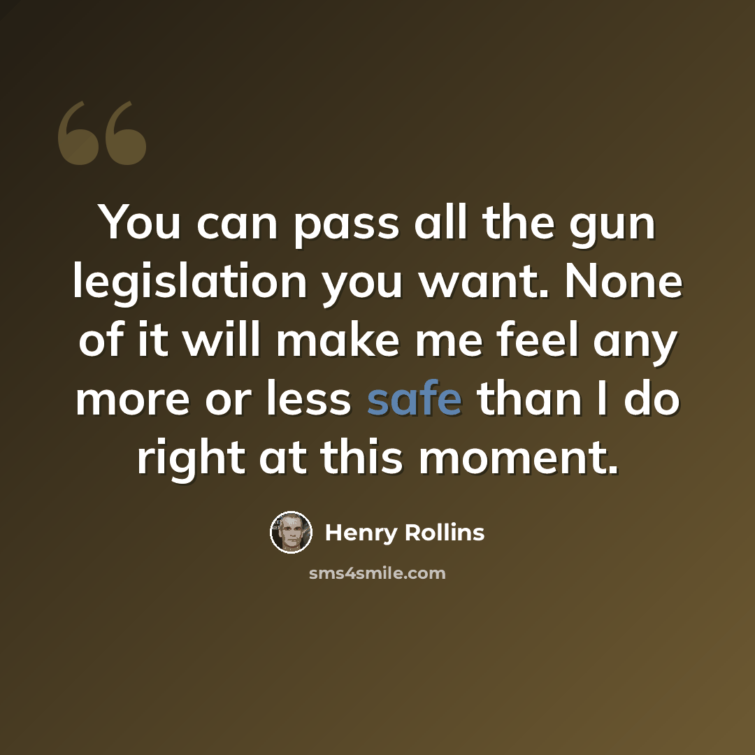 “You can pass all the gun legislation you want. None of it will make me feel any more or less safe than I do right at this moment.” quote by Henry Rollins
