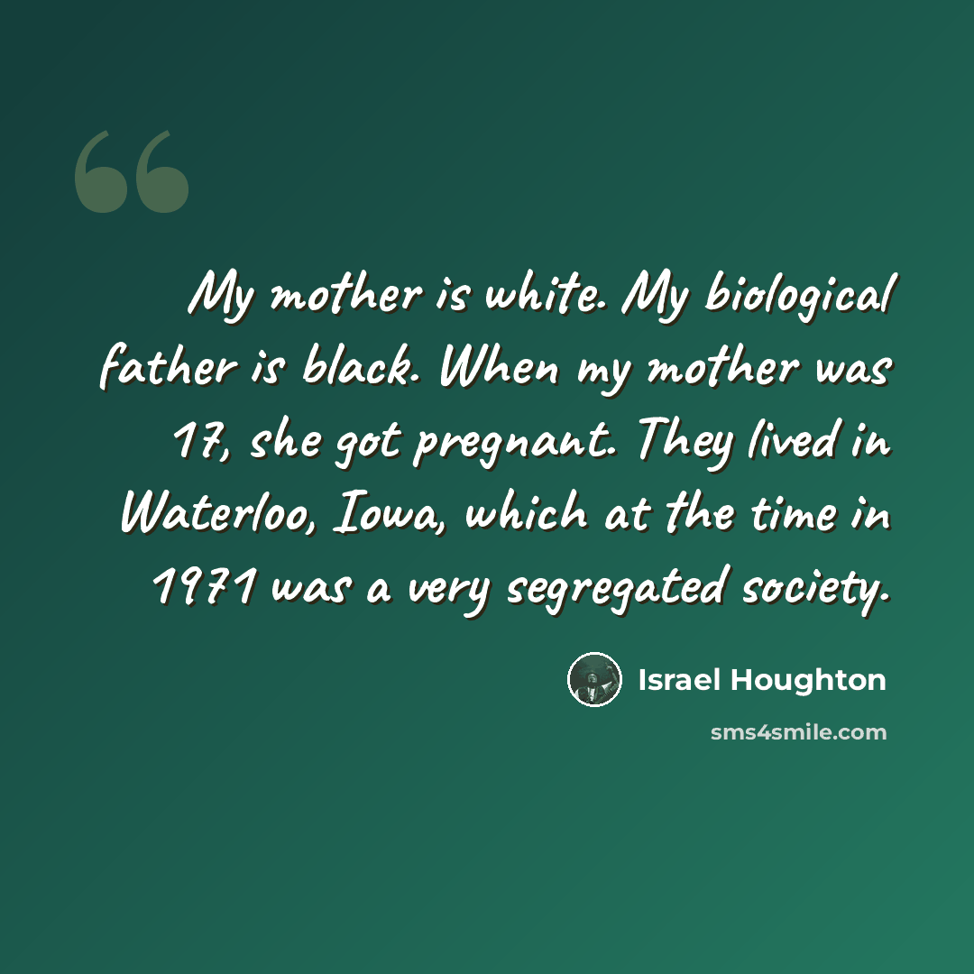 “My mother is white. My biological father is black. When my mother was 17, she got pregnant. They lived in Waterloo, Iowa, which at the time in 1971 was a very segregated society.” quote by Israel Houghton