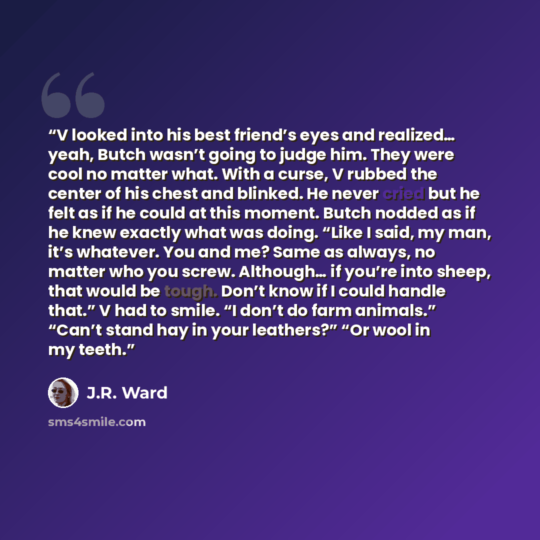 “V looked into his best friend’s eyes and realized… yeah, Butch wasn’t going to judge him. They were cool no matter what. With a curse, V rubbed the center of his chest and blinked. He never cried but he felt as if he could at this moment. Butch nodded as if he knew exactly what was doing. “Like I…” quote by J.R. Ward