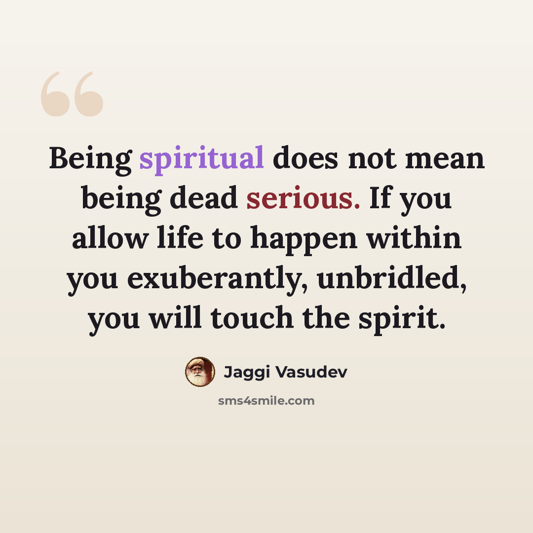 “Being spiritual does not mean being dead serious. If you allow life to happen within you exuberantly, unbridled, you will touch the spirit.” quote by Jaggi Vasudev