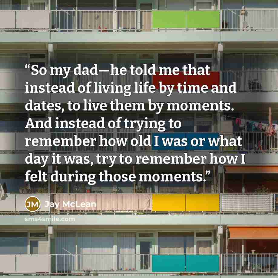 “So my dad—he told me that instead of living life by time and dates, to live them by moments. And instead of trying to remember how old I was or what day it was, try to remember how I felt during those moments.” quote by Jay McLean