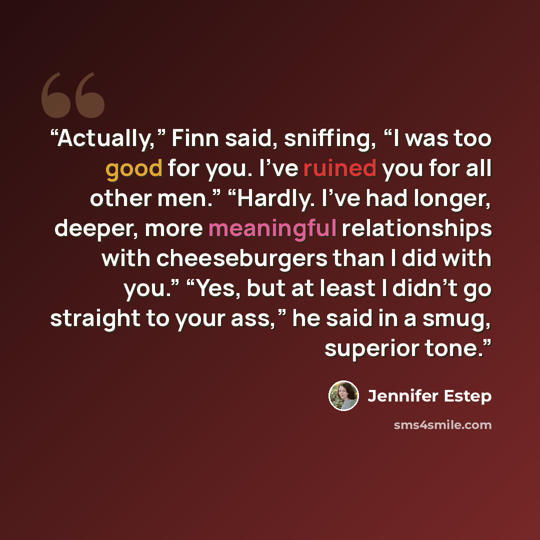 “Actually,” Finn said, sniffing, “I was too good for you. I’ve ruined you for all other men.” “Hardly. I’ve had longer, deeper, more meaningful relationships with cheeseburgers than I did with you.” “Yes, but at least I didn’t go straight to your ass,” he said in a smug, superior tone.” quote by Jennifer Estep