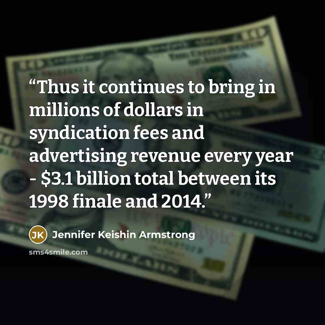 “Thus it continues to bring in millions of dollars in syndication fees and advertising revenue every year - $3.1 billion total between its 1998 finale and 2014.” quote by Jennifer Keishin Armstrong
