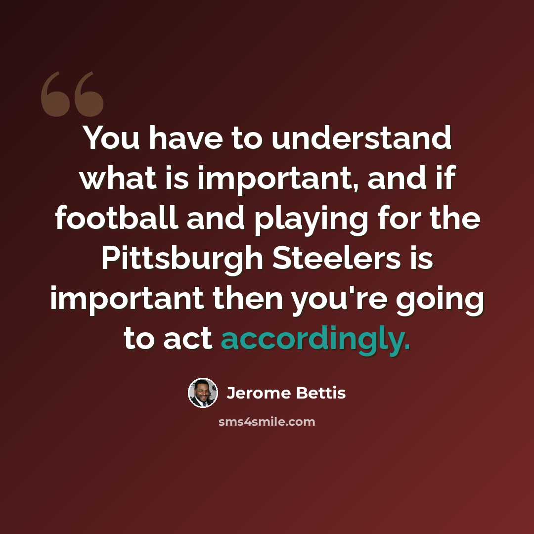 “You have to understand what is important, and if football and playing for the Pittsburgh Steelers is important then you're going to act accordingly.” quote by Jerome Bettis
