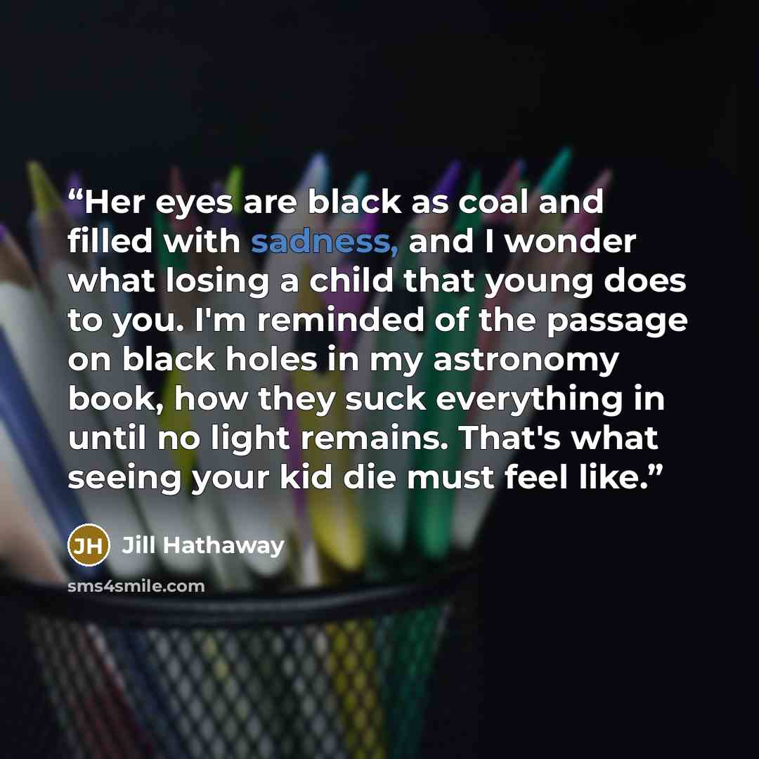 “Her eyes are black as coal and filled with sadness, and I wonder what losing a child that young does to you. I'm reminded of the passage on black holes in my astronomy book, how they suck everything in until no light remains. That's what seeing your kid die must feel like.” quote by Jill Hathaway