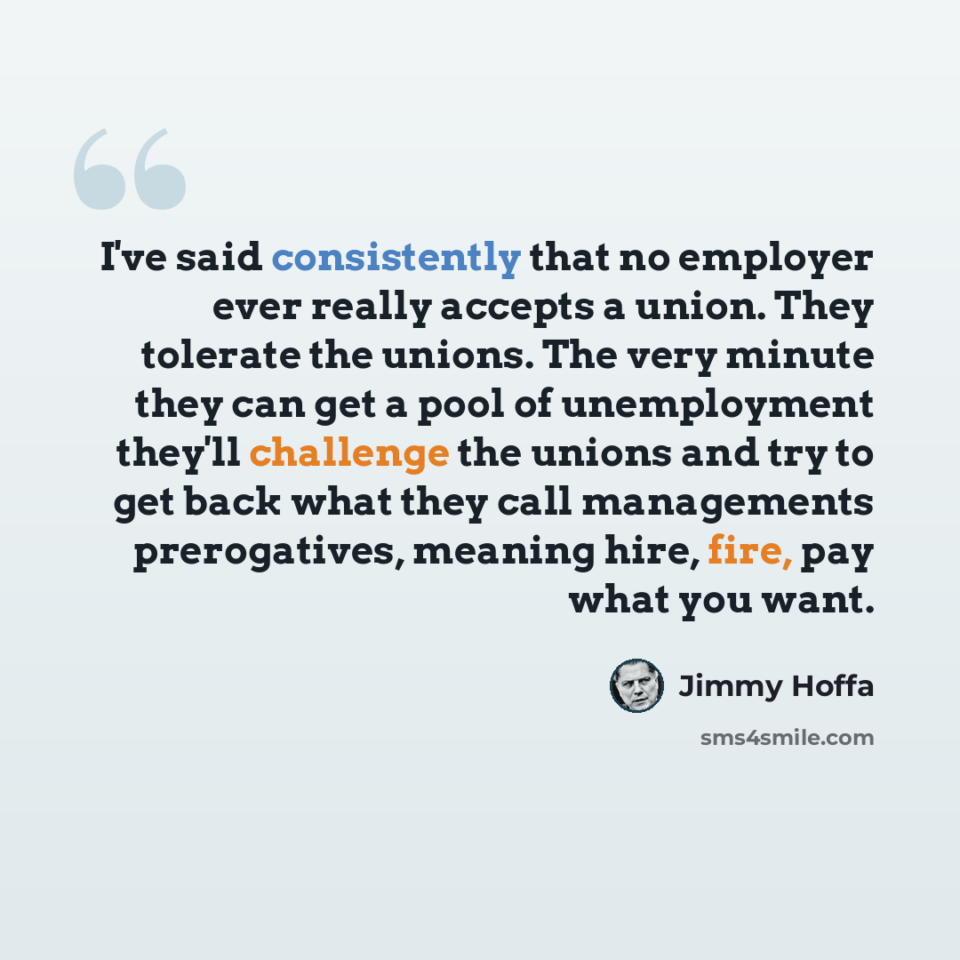 “I've said consistently that no employer ever really accepts a union. They tolerate the unions. The very minute they can get a pool of unemployment they'll challenge the unions and try to get back what they call managements prerogatives, meaning hire, fire, pay what you want.” quote by Jimmy Hoffa