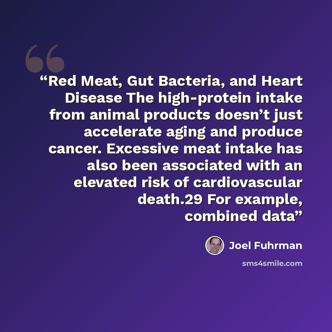 “Red Meat, Gut Bacteria, and Heart Disease The high-protein intake from animal products doesn’t just accelerate aging and produce cancer. Excessive meat intake has also been associated with an elevated risk of cardiovascular death.29 For example, combined data” quote by Joel Fuhrman