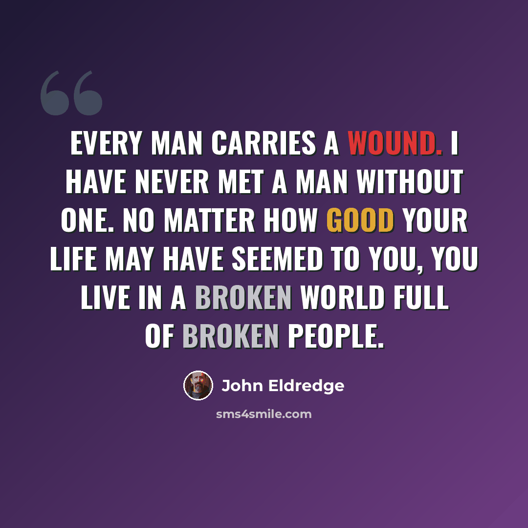 “Every man carries a wound. I have never met a man without one. No matter how good your life may have seemed to you, you live in a broken world full of broken people.” quote by John Eldredge