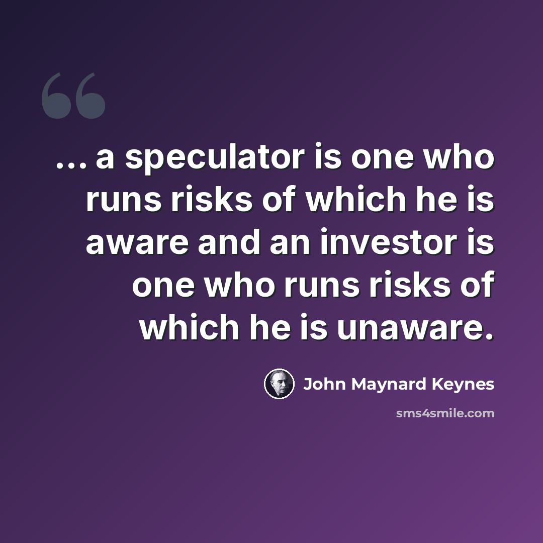 “... a speculator is one who runs risks of which he is aware and an investor is one who runs risks of which he is unaware.” quote by John Maynard Keynes