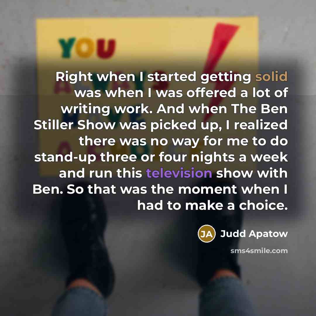 “Right when I started getting solid was when I was offered a lot of writing work. And when The Ben Stiller Show was picked up, I realized there was no way for me to do stand-up three or four nights a week and run this television show with Ben. So that was the moment when I had to make a choice.” quote by Judd Apatow