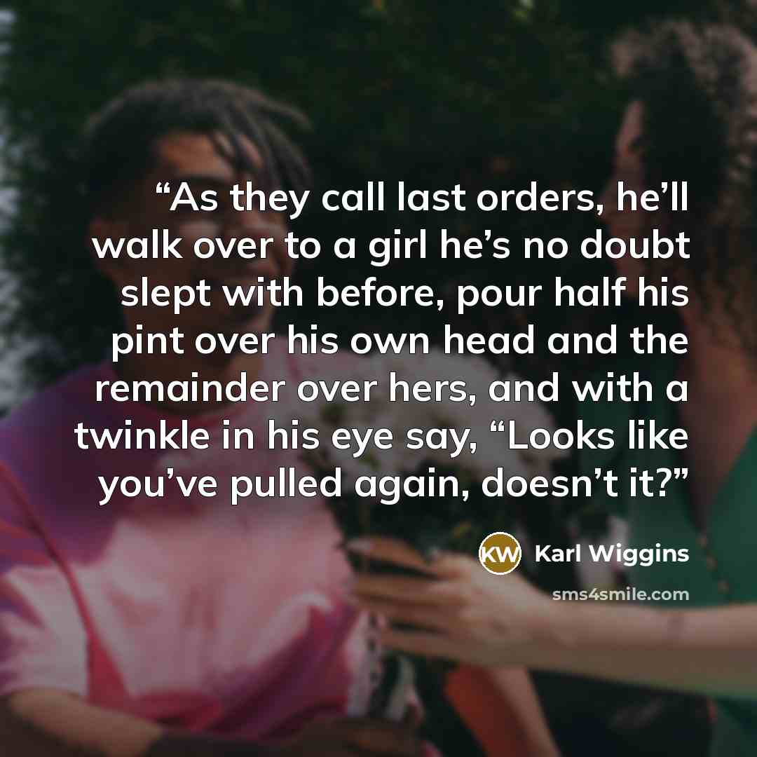 “As they call last orders, he’ll walk over to a girl he’s no doubt slept with before, pour half his pint over his own head and the remainder over hers, and with a twinkle in his eye say, “Looks like you’ve pulled again, doesn’t it?” quote by Karl Wiggins