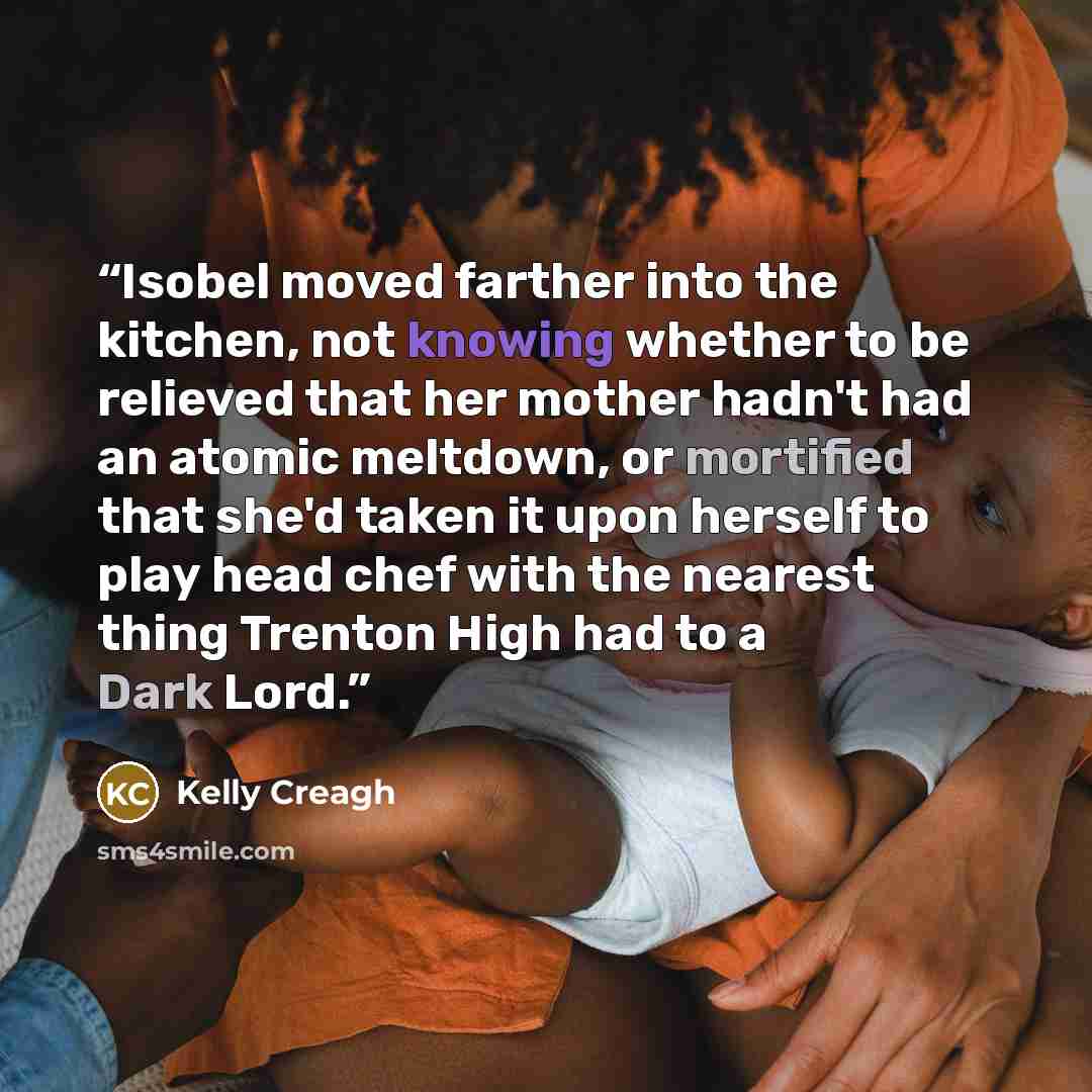 “Isobel moved farther into the kitchen, not knowing whether to be relieved that her mother hadn't had an atomic meltdown, or mortified that she'd taken it upon herself to play head chef with the nearest thing Trenton High had to a Dark Lord.” quote by Kelly Creagh