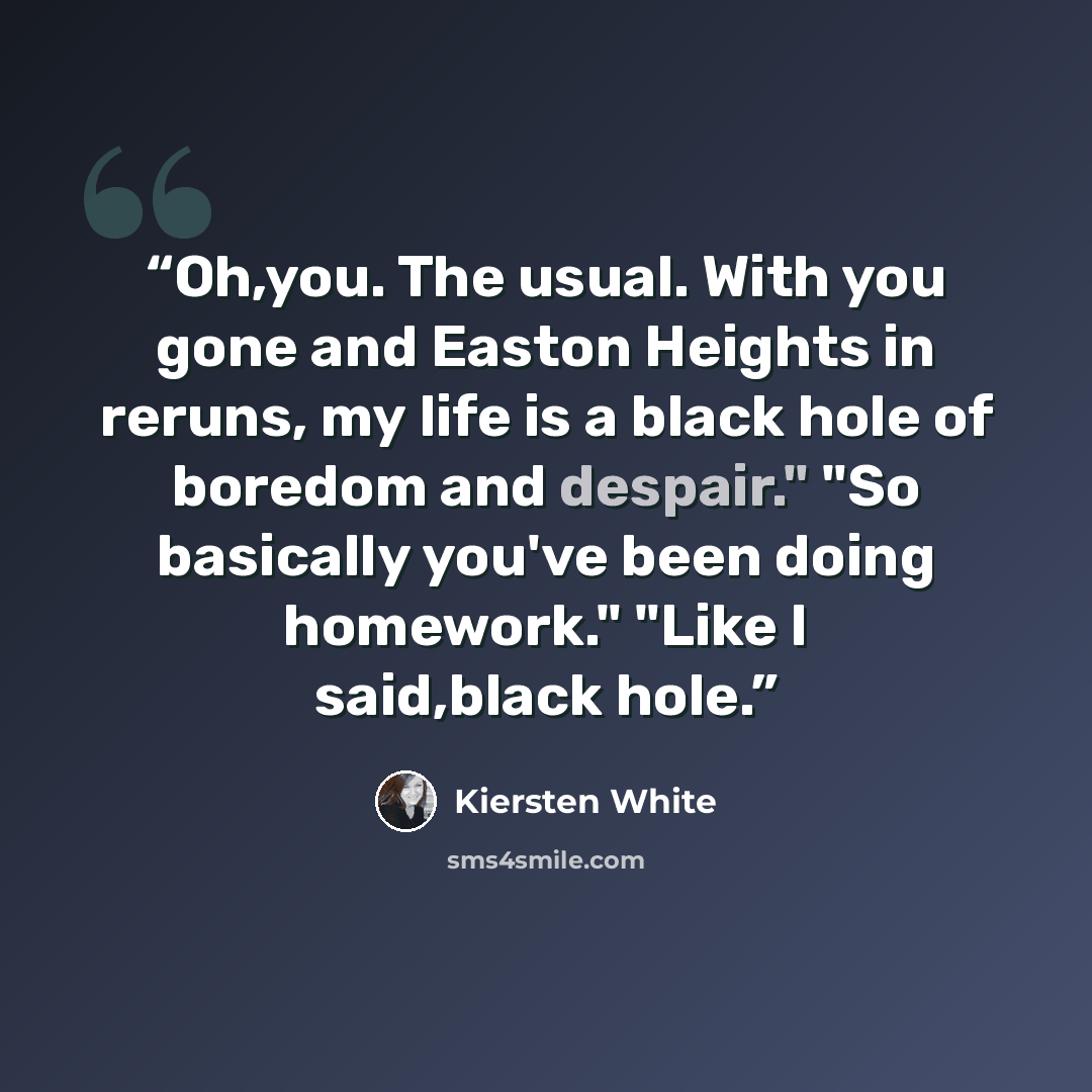 “Oh,you. The usual. With you gone and Easton Heights in reruns, my life is a black hole of boredom and despair." "So basically you've been doing homework." "Like I said,black hole.” quote by Kiersten White