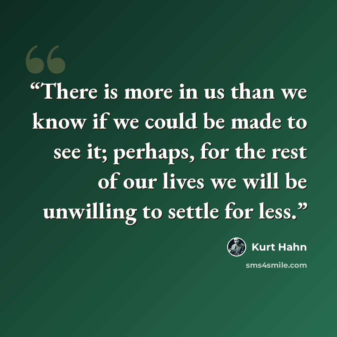 “There is more in us than we know if we could be made to see it; perhaps, for the rest of our lives we will be unwilling to settle for less.” quote by Kurt Hahn