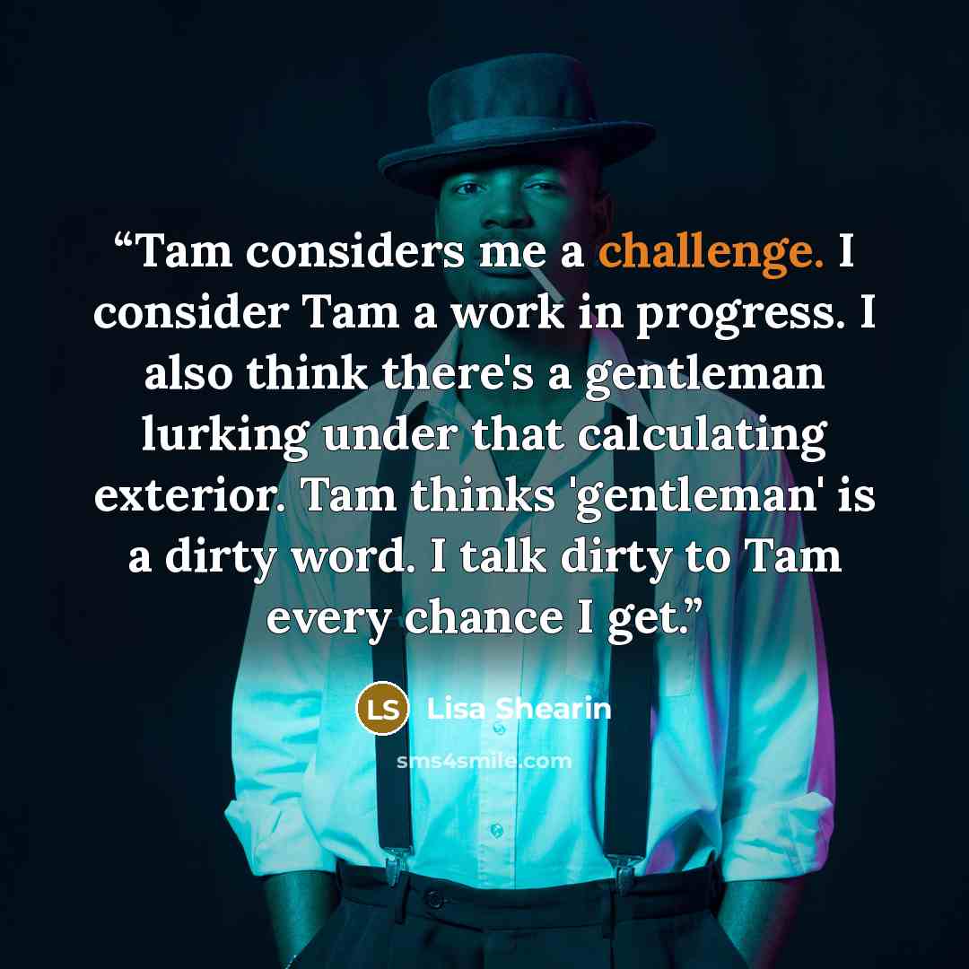 “Tam considers me a challenge. I consider Tam a work in progress. I also think there's a gentleman lurking under that calculating exterior. Tam thinks 'gentleman' is a dirty word. I talk dirty to Tam every chance I get.” quote by Lisa Shearin