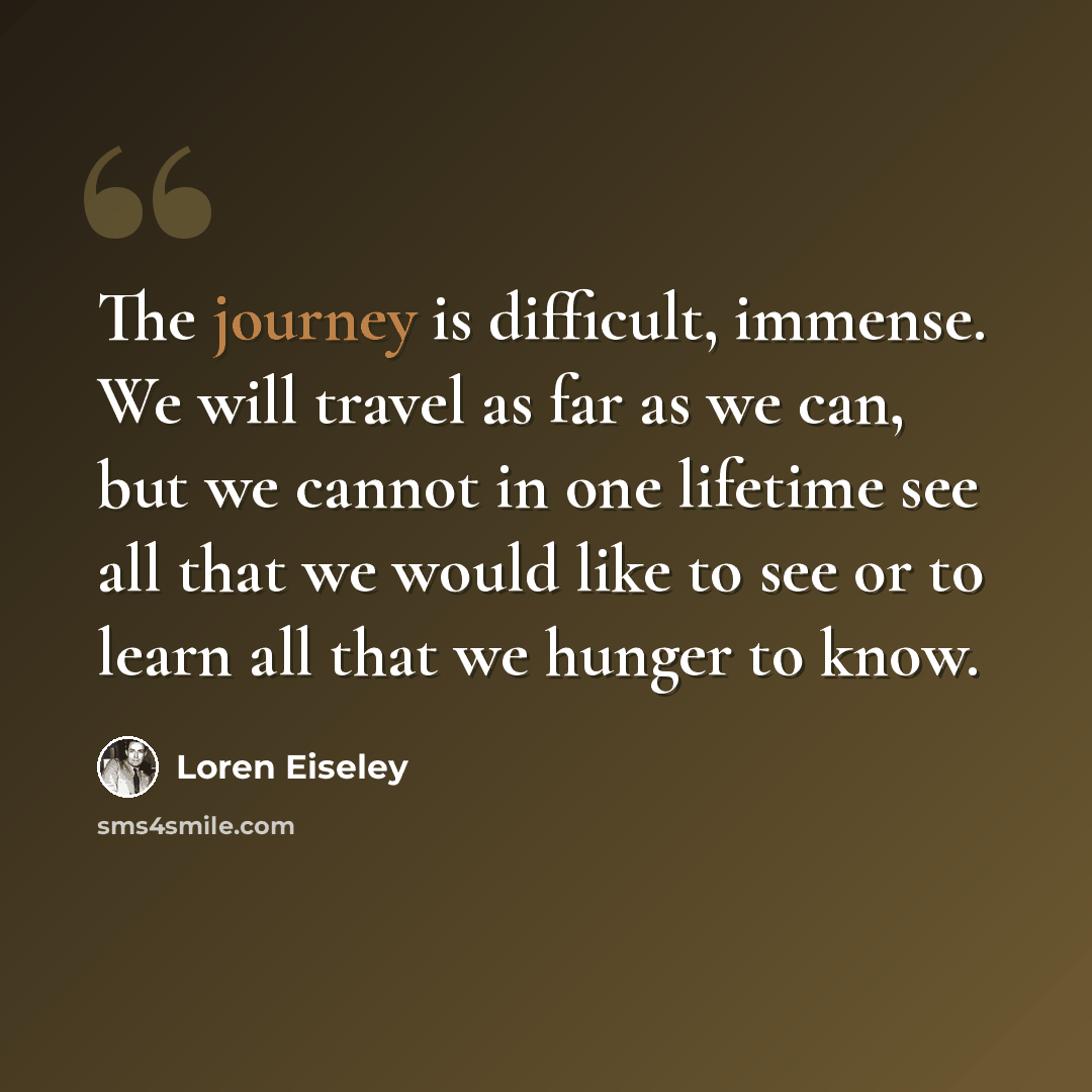 “The journey is difficult, immense. We will travel as far as we can, but we cannot in one lifetime see all that we would like to see or to learn all that we hunger to know.” quote by Loren Eiseley